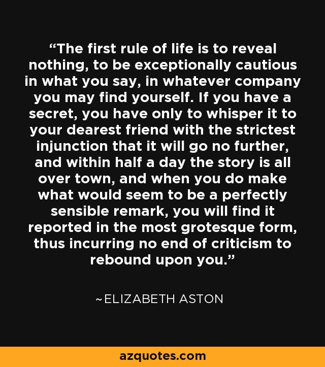 The first rule of life is to reveal nothing, to be exceptionally cautious in what you say, in whatever company you may find yourself. If you have a secret, you have only to whisper it to your dearest friend with the strictest injunction that it will go no further, and within half a day the story is all over town, and when you do make what would seem to be a perfectly sensible remark, you will find it reported in the most grotesque form, thus incurring no end of criticism to rebound upon you. - Elizabeth Aston