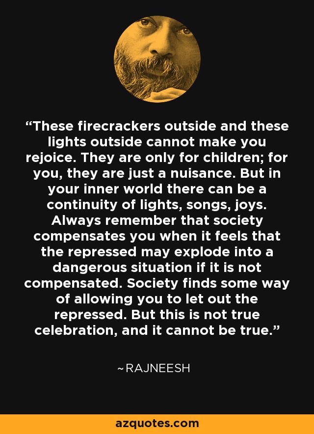 These firecrackers outside and these lights outside cannot make you rejoice. They are only for children; for you, they are just a nuisance. But in your inner world there can be a continuity of lights, songs, joys. Always remember that society compensates you when it feels that the repressed may explode into a dangerous situation if it is not compensated. Society finds some way of allowing you to let out the repressed. But this is not true celebration, and it cannot be true. - Rajneesh