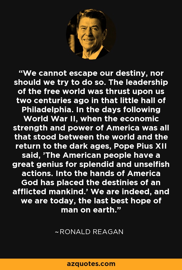 We cannot escape our destiny, nor should we try to do so. The leadership of the free world was thrust upon us two centuries ago in that little hall of Philadelphia. In the days following World War II, when the economic strength and power of America was all that stood between the world and the return to the dark ages, Pope Pius XII said, 'The American people have a great genius for splendid and unselfish actions. Into the hands of America God has placed the destinies of an afflicted mankind.' We are indeed, and we are today, the last best hope of man on earth. - Ronald Reagan