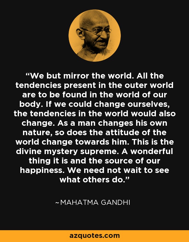 We but mirror the world. All the tendencies present in the outer world are to be found in the world of our body. If we could change ourselves, the tendencies in the world would also change. As a man changes his own nature, so does the attitude of the world change towards him. This is the divine mystery supreme. A wonderful thing it is and the source of our happiness. We need not wait to see what others do. - Mahatma Gandhi