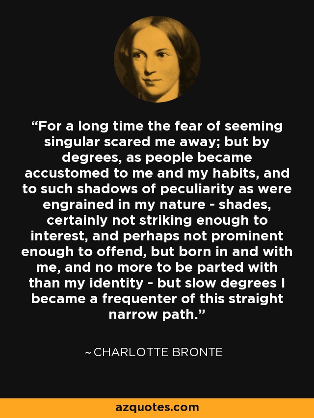 For a long time the fear of seeming singular scared me away; but by degrees, as people became accustomed to me and my habits, and to such shadows of peculiarity as were engrained in my nature - shades, certainly not striking enough to interest, and perhaps not prominent enough to offend, but born in and with me, and no more to be parted with than my identity - but slow degrees I became a frequenter of this straight narrow path. - Charlotte Bronte