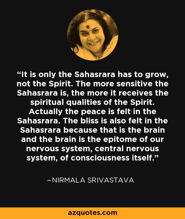 It is only the Sahasrara has to grow, not the Spirit. The more sensitive the Sahasrara is, the more it receives the spiritual qualities of the Spirit. Actually the peace is felt in the Sahasrara. The bliss is also felt in the Sahasrara because that is the brain and the brain is the epitome of our nervous system, central nervous system, of consciousness itself. - Nirmala Srivastava