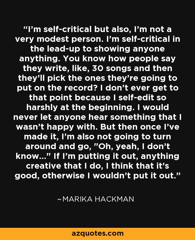 I'm self-critical but also, I'm not a very modest person. I'm self-critical in the lead-up to showing anyone anything. You know how people say they write, like, 30 songs and then they'll pick the ones they're going to put on the record? I don't ever get to that point because I self-edit so harshly at the beginning. I would never let anyone hear something that I wasn't happy with. But then once I've made it, I'm also not going to turn around and go, 