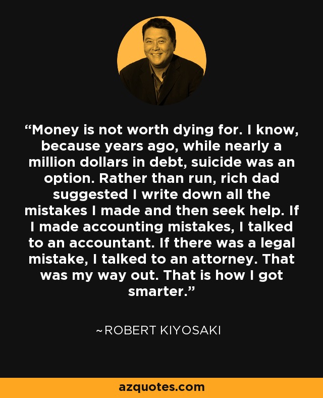 Money is not worth dying for. I know, because years ago, while nearly a million dollars in debt, suicide was an option. Rather than run, rich dad suggested I write down all the mistakes I made and then seek help. If I made accounting mistakes, I talked to an accountant. If there was a legal mistake, I talked to an attorney. That was my way out. That is how I got smarter. - Robert Kiyosaki