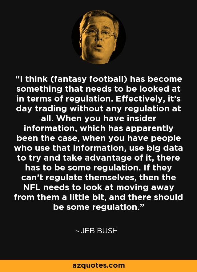 I think (fantasy football) has become something that needs to be looked at in terms of regulation. Effectively, it's day trading without any regulation at all. When you have insider information, which has apparently been the case, when you have people who use that information, use big data to try and take advantage of it, there has to be some regulation. If they can't regulate themselves, then the NFL needs to look at moving away from them a little bit, and there should be some regulation. - Jeb Bush