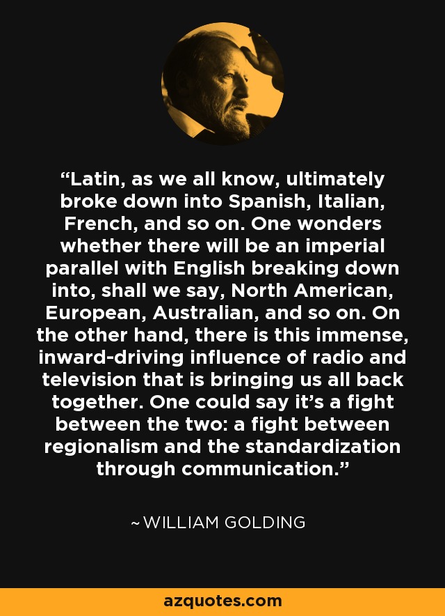 Latin, as we all know, ultimately broke down into Spanish, Italian, French, and so on. One wonders whether there will be an imperial parallel with English breaking down into, shall we say, North American, European, Australian, and so on. On the other hand, there is this immense, inward-driving influence of radio and television that is bringing us all back together. One could say it's a fight between the two: a fight between regionalism and the standardization through communication. - William Golding