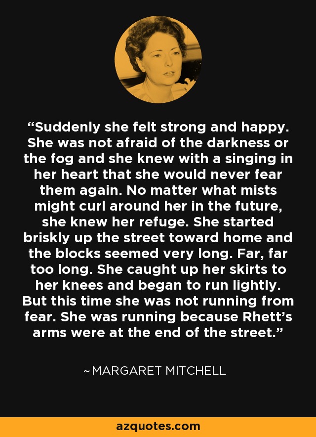 Suddenly she felt strong and happy. She was not afraid of the darkness or the fog and she knew with a singing in her heart that she would never fear them again. No matter what mists might curl around her in the future, she knew her refuge. She started briskly up the street toward home and the blocks seemed very long. Far, far too long. She caught up her skirts to her knees and began to run lightly. But this time she was not running from fear. She was running because Rhett's arms were at the end of the street. - Margaret Mitchell