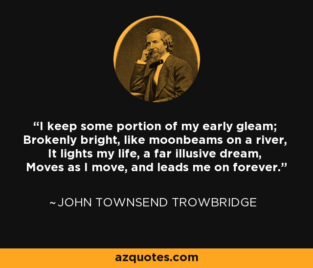 I keep some portion of my early gleam; Brokenly bright, like moonbeams on a river, It lights my life, a far illusive dream, Moves as I move, and leads me on forever. - John Townsend Trowbridge