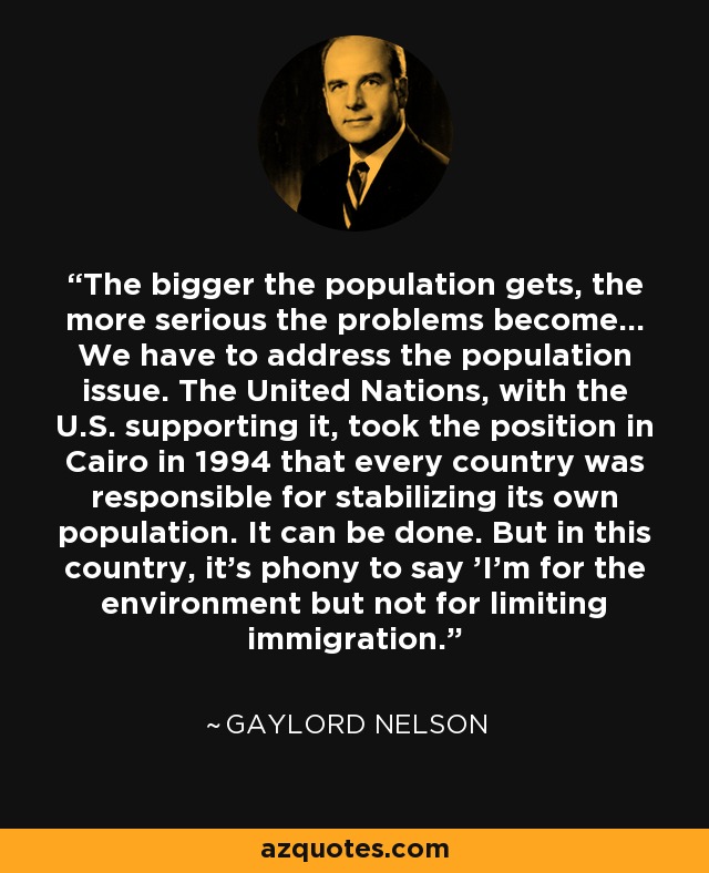 The bigger the population gets, the more serious the problems become... We have to address the population issue. The United Nations, with the U.S. supporting it, took the position in Cairo in 1994 that every country was responsible for stabilizing its own population. It can be done. But in this country, it's phony to say 'I'm for the environment but not for limiting immigration.' - Gaylord Nelson