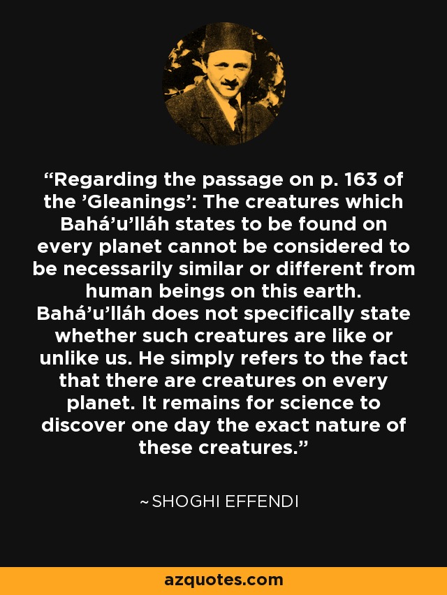 Regarding the passage on p. 163 of the 'Gleanings': The creatures which Bahá'u'lláh states to be found on every planet cannot be considered to be necessarily similar or different from human beings on this earth. Bahá'u'lláh does not specifically state whether such creatures are like or unlike us. He simply refers to the fact that there are creatures on every planet. It remains for science to discover one day the exact nature of these creatures. - Shoghi Effendi