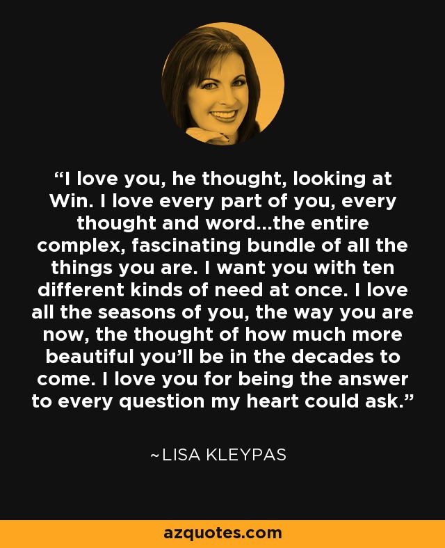 I love you, he thought, looking at Win. I love every part of you, every thought and word...the entire complex, fascinating bundle of all the things you are. I want you with ten different kinds of need at once. I love all the seasons of you, the way you are now, the thought of how much more beautiful you'll be in the decades to come. I love you for being the answer to every question my heart could ask. - Lisa Kleypas