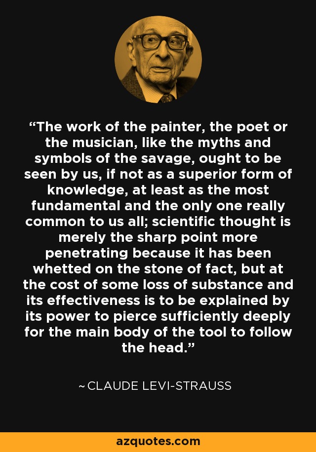 The work of the painter, the poet or the musician, like the myths and symbols of the savage, ought to be seen by us, if not as a superior form of knowledge, at least as the most fundamental and the only one really common to us all; scientific thought is merely the sharp point more penetrating because it has been whetted on the stone of fact, but at the cost of some loss of substance and its effectiveness is to be explained by its power to pierce sufficiently deeply for the main body of the tool to follow the head. - Claude Levi-Strauss