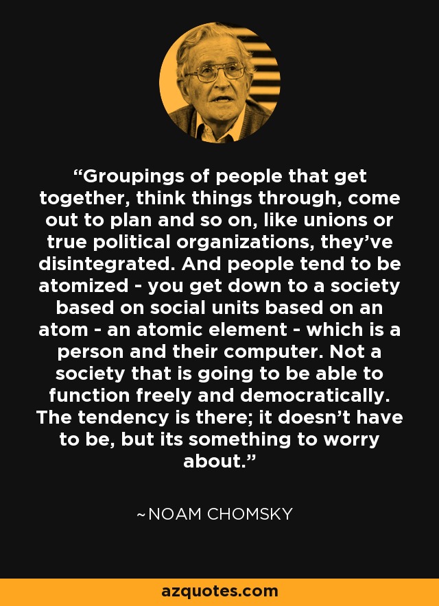 Groupings of people that get together, think things through, come out to plan and so on, like unions or true political organizations, they've disintegrated. And people tend to be atomized - you get down to a society based on social units based on an atom - an atomic element - which is a person and their computer. Not a society that is going to be able to function freely and democratically. The tendency is there; it doesn't have to be, but its something to worry about. - Noam Chomsky