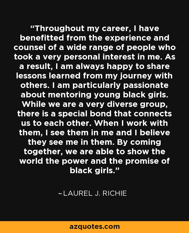 Throughout my career, I have benefitted from the experience and counsel of a wide range of people who took a very personal interest in me. As a result, I am always happy to share lessons learned from my journey with others. I am particularly passionate about mentoring young black girls. While we are a very diverse group, there is a special bond that connects us to each other. When I work with them, I see them in me and I believe they see me in them. By coming together, we are able to show the world the power and the promise of black girls. - Laurel J. Richie