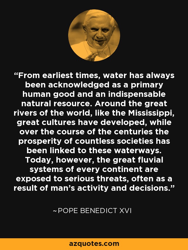 From earliest times, water has always been acknowledged as a primary human good and an indispensable natural resource. Around the great rivers of the world, like the Mississippi, great cultures have developed, while over the course of the centuries the prosperity of countless societies has been linked to these waterways. Today, however, the great fluvial systems of every continent are exposed to serious threats, often as a result of man's activity and decisions. - Pope Benedict XVI