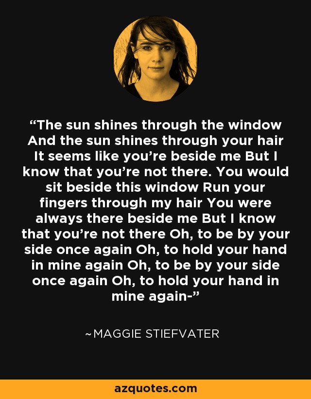 The sun shines through the window And the sun shines through your hair It seems like you're beside me But I know that you're not there. You would sit beside this window Run your fingers through my hair You were always there beside me But I know that you're not there Oh, to be by your side once again Oh, to hold your hand in mine again Oh, to be by your side once again Oh, to hold your hand in mine again- - Maggie Stiefvater