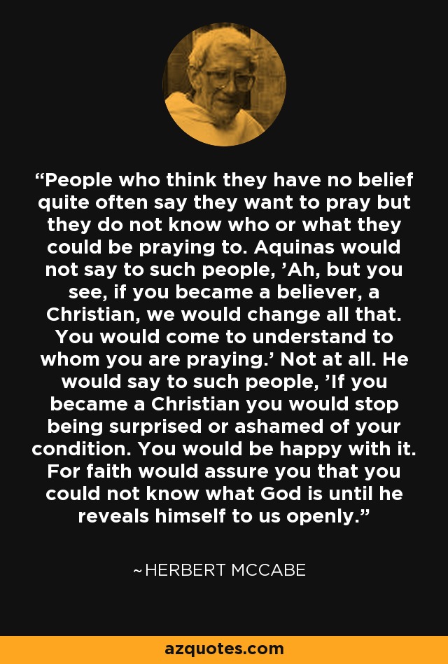 People who think they have no belief quite often say they want to pray but they do not know who or what they could be praying to. Aquinas would not say to such people, 'Ah, but you see, if you became a believer, a Christian, we would change all that. You would come to understand to whom you are praying.' Not at all. He would say to such people, 'If you became a Christian you would stop being surprised or ashamed of your condition. You would be happy with it. For faith would assure you that you could not know what God is until he reveals himself to us openly.' - Herbert McCabe