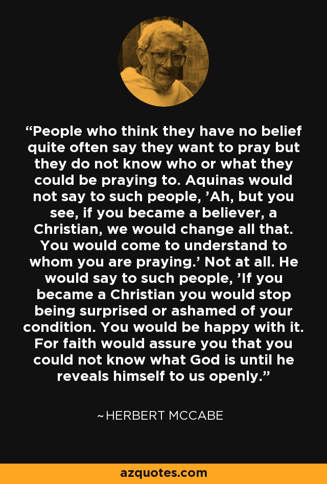 People who think they have no belief quite often say they want to pray but they do not know who or what they could be praying to. Aquinas would not say to such people, 'Ah, but you see, if you became a believer, a Christian, we would change all that. You would come to understand to whom you are praying.' Not at all. He would say to such people, 'If you became a Christian you would stop being surprised or ashamed of your condition. You would be happy with it. For faith would assure you that you could not know what God is until he reveals himself to us openly.' - Herbert McCabe