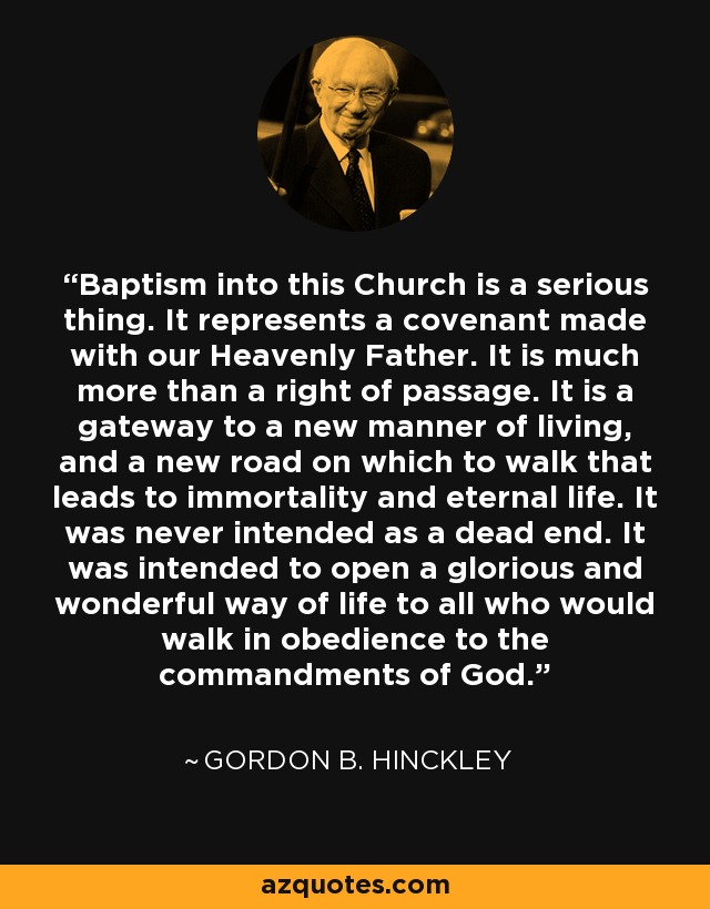 Baptism into this Church is a serious thing. It represents a covenant made with our Heavenly Father. It is much more than a right of passage. It is a gateway to a new manner of living, and a new road on which to walk that leads to immortality and eternal life. It was never intended as a dead end. It was intended to open a glorious and wonderful way of life to all who would walk in obedience to the commandments of God. - Gordon B. Hinckley