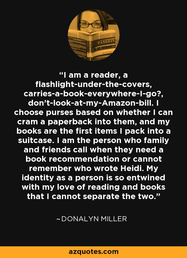 I am a reader, a flashlight-under-the-covers, carries-a-book-everywhere-I-go​, don't-look-at-my-Amazon-bill. I choose purses based on whether I can cram a paperback into them, and my books are the first items I pack into a suitcase. I am the person who family and friends call when they need a book recommendation or cannot remember who wrote Heidi. My identity as a person is so entwined with my love of reading and books that I cannot separate the two. - Donalyn Miller