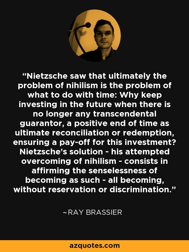 Nietzsche saw that ultimately the problem of nihilism is the problem of what to do with time: Why keep investing in the future when there is no longer any transcendental guarantor, a positive end of time as ultimate reconciliation or redemption, ensuring a pay-off for this investment? Nietzsche's solution - his attempted overcoming of nihilism - consists in affirming the senselessness of becoming as such - all becoming, without reservation or discrimination. - Ray Brassier