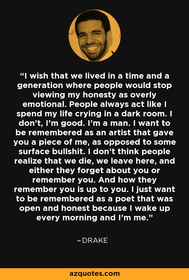 I wish that we lived in a time and a generation where people would stop viewing my honesty as overly emotional. People always act like I spend my life crying in a dark room. I don't, I'm good. I'm a man. I want to be remembered as an artist that gave you a piece of me, as opposed to some surface bullshit. I don't think people realize that we die, we leave here, and either they forget about you or remember you. And how they remember you is up to you. I just want to be remembered as a poet that was open and honest because I wake up every morning and I'm me. - Drake