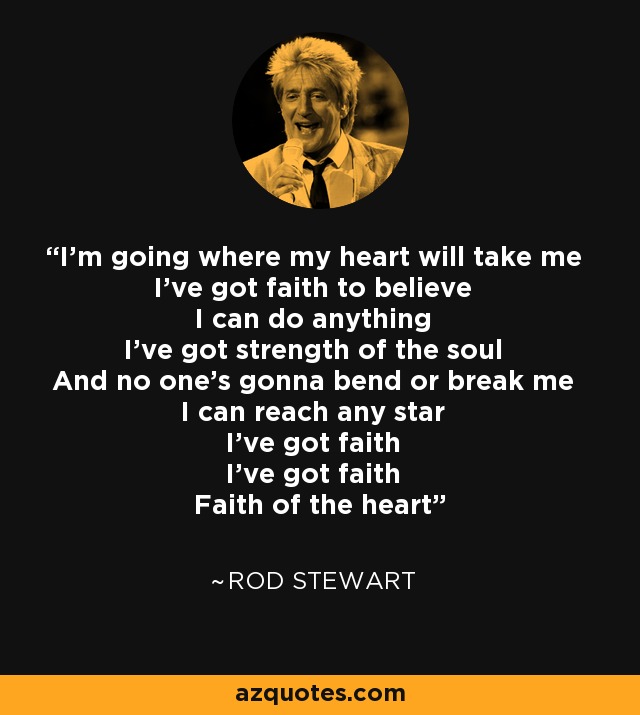 I'm going where my heart will take me I've got faith to believe I can do anything I've got strength of the soul And no one's gonna bend or break me I can reach any star I've got faith I've got faith Faith of the heart - Rod Stewart
