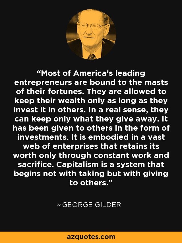 Most of America's leading entrepreneurs are bound to the masts of their fortunes. They are allowed to keep their wealth only as long as they invest it in others. In a real sense, they can keep only what they give away. It has been given to others in the form of investments. It is embodied in a vast web of enterprises that retains its worth only through constant work and sacrifice. Capitalism is a system that begins not with taking but with giving to others. - George Gilder