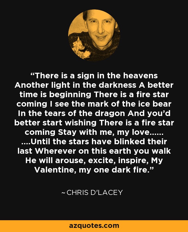 There is a sign in the heavens Another light in the darkness A better time is beginning There is a fire star coming I see the mark of the ice bear In the tears of the dragon And you'd better start wishing There is a fire star coming Stay with me, my love...... ....Until the stars have blinked their last Wherever on this earth you walk He will arouse, excite, inspire, My Valentine, my one dark fire. - Chris d'Lacey