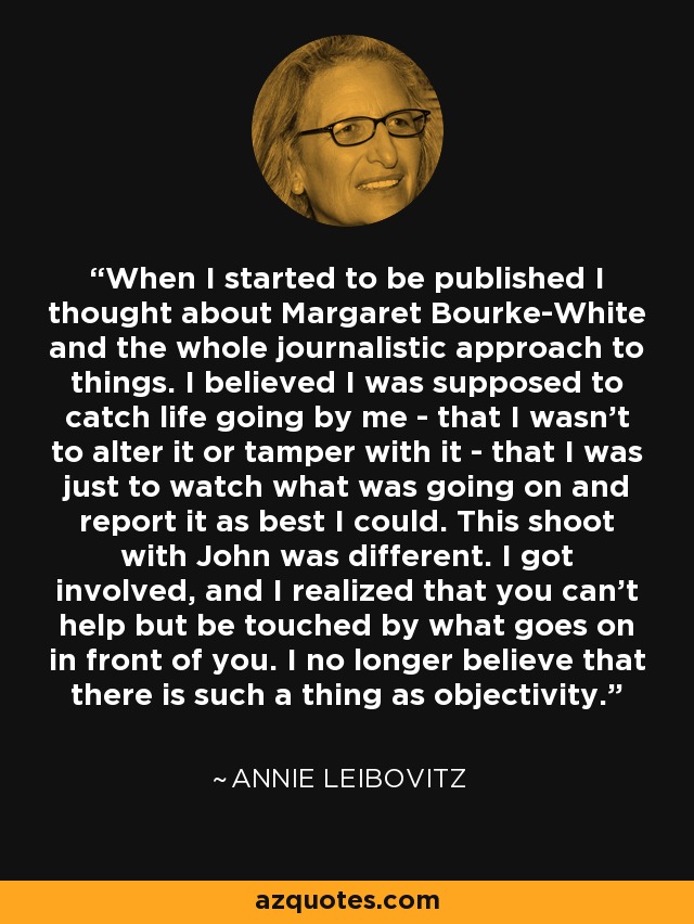 When I started to be published I thought about Margaret Bourke-White and the whole journalistic approach to things. I believed I was supposed to catch life going by me - that I wasn't to alter it or tamper with it - that I was just to watch what was going on and report it as best I could. This shoot with John was different. I got involved, and I realized that you can't help but be touched by what goes on in front of you. I no longer believe that there is such a thing as objectivity. - Annie Leibovitz