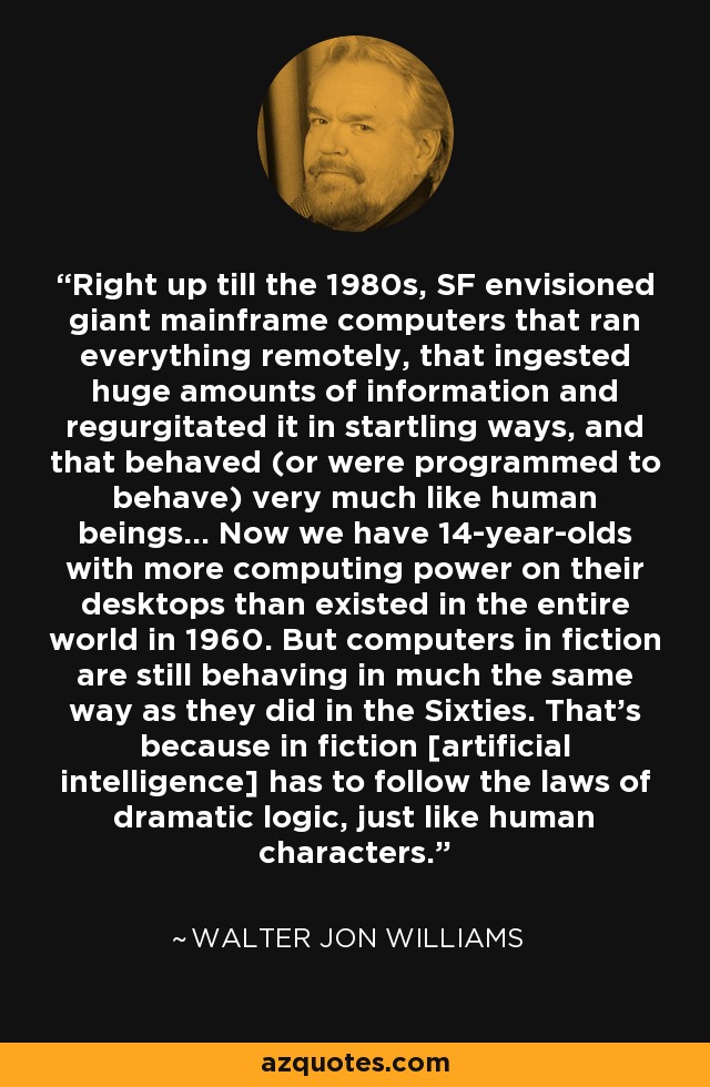Right up till the 1980s, SF envisioned giant mainframe computers that ran everything remotely, that ingested huge amounts of information and regurgitated it in startling ways, and that behaved (or were programmed to behave) very much like human beings... Now we have 14-year-olds with more computing power on their desktops than existed in the entire world in 1960. But computers in fiction are still behaving in much the same way as they did in the Sixties. That's because in fiction [artificial intelligence] has to follow the laws of dramatic logic, just like human characters. - Walter Jon Williams