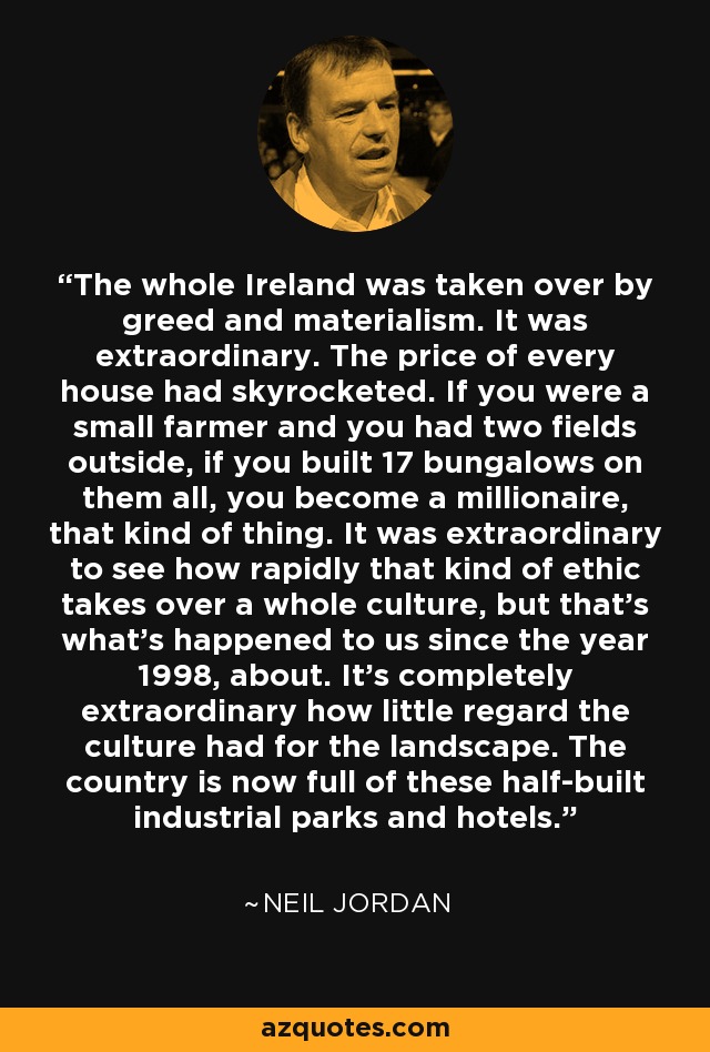 The whole Ireland was taken over by greed and materialism. It was extraordinary. The price of every house had skyrocketed. If you were a small farmer and you had two fields outside, if you built 17 bungalows on them all, you become a millionaire, that kind of thing. It was extraordinary to see how rapidly that kind of ethic takes over a whole culture, but that's what's happened to us since the year 1998, about. It's completely extraordinary how little regard the culture had for the landscape. The country is now full of these half-built industrial parks and hotels. - Neil Jordan