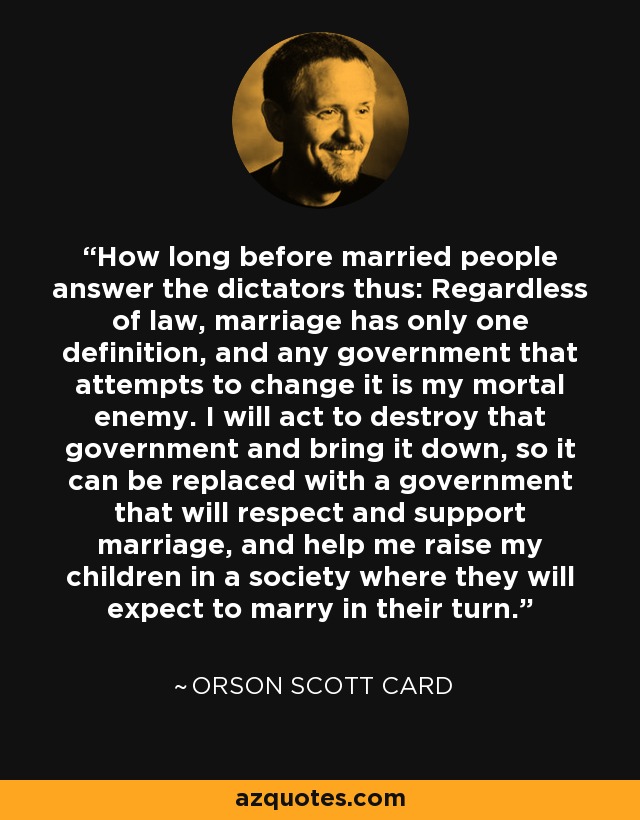 How long before married people answer the dictators thus: Regardless of law, marriage has only one definition, and any government that attempts to change it is my mortal enemy. I will act to destroy that government and bring it down, so it can be replaced with a government that will respect and support marriage, and help me raise my children in a society where they will expect to marry in their turn. - Orson Scott Card