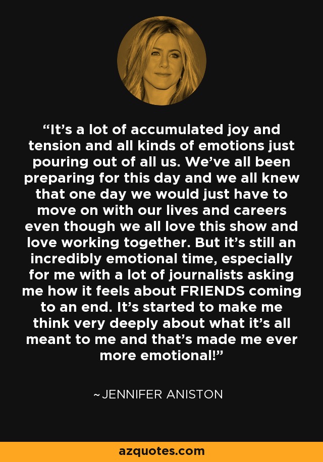 It's a lot of accumulated joy and tension and all kinds of emotions just pouring out of all us. We've all been preparing for this day and we all knew that one day we would just have to move on with our lives and careers even though we all love this show and love working together. But it's still an incredibly emotional time, especially for me with a lot of journalists asking me how it feels about FRIENDS coming to an end. It's started to make me think very deeply about what it's all meant to me and that's made me ever more emotional! - Jennifer Aniston