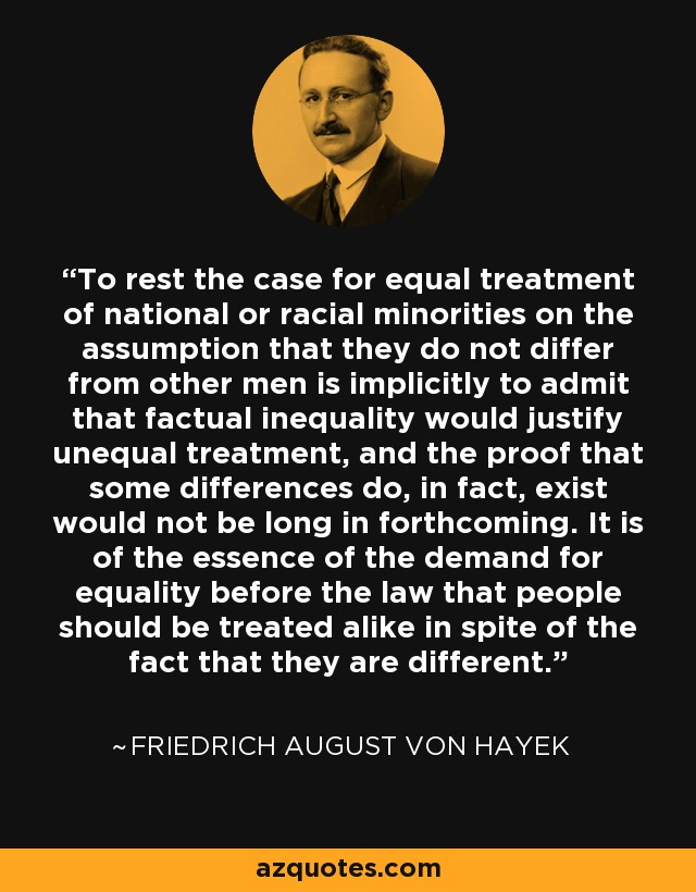 To rest the case for equal treatment of national or racial minorities on the assumption that they do not differ from other men is implicitly to admit that factual inequality would justify unequal treatment, and the proof that some differences do, in fact, exist would not be long in forthcoming. It is of the essence of the demand for equality before the law that people should be treated alike in spite of the fact that they are different. - Friedrich August von Hayek