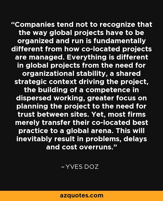 Companies tend not to recognize that the way global projects have to be organized and run is fundamentally different from how co-located projects are managed. Everything is different in global projects from the need for organizational stability, a shared strategic context driving the project, the building of a competence in dispersed working, greater focus on planning the project to the need for trust between sites. Yet, most firms merely transfer their co-located best practice to a global arena. This will inevitably result in problems, delays and cost overruns. - Yves Doz