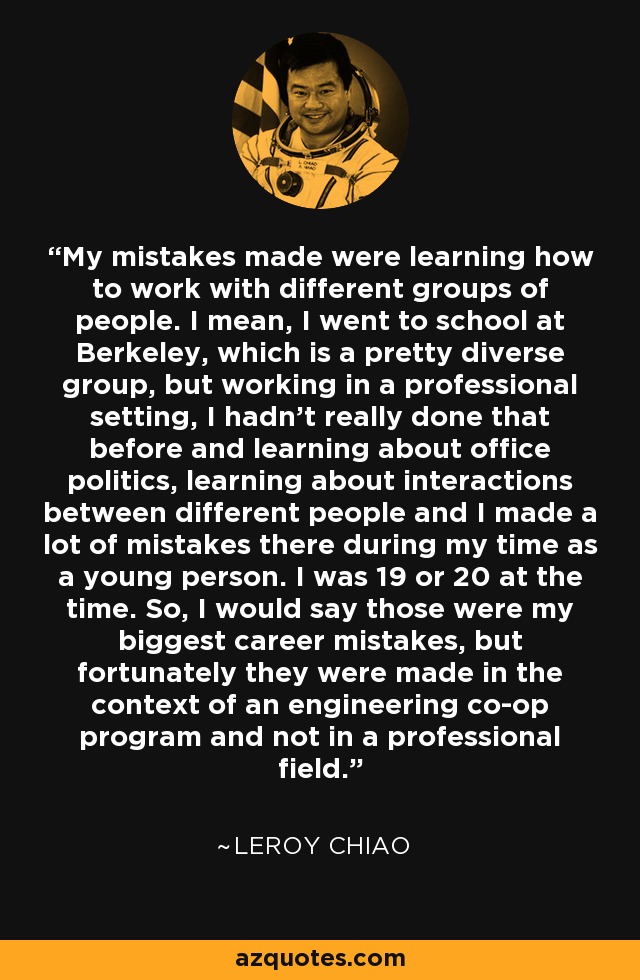 My mistakes made were learning how to work with different groups of people. I mean, I went to school at Berkeley, which is a pretty diverse group, but working in a professional setting, I hadn't really done that before and learning about office politics, learning about interactions between different people and I made a lot of mistakes there during my time as a young person. I was 19 or 20 at the time. So, I would say those were my biggest career mistakes, but fortunately they were made in the context of an engineering co-op program and not in a professional field. - Leroy Chiao