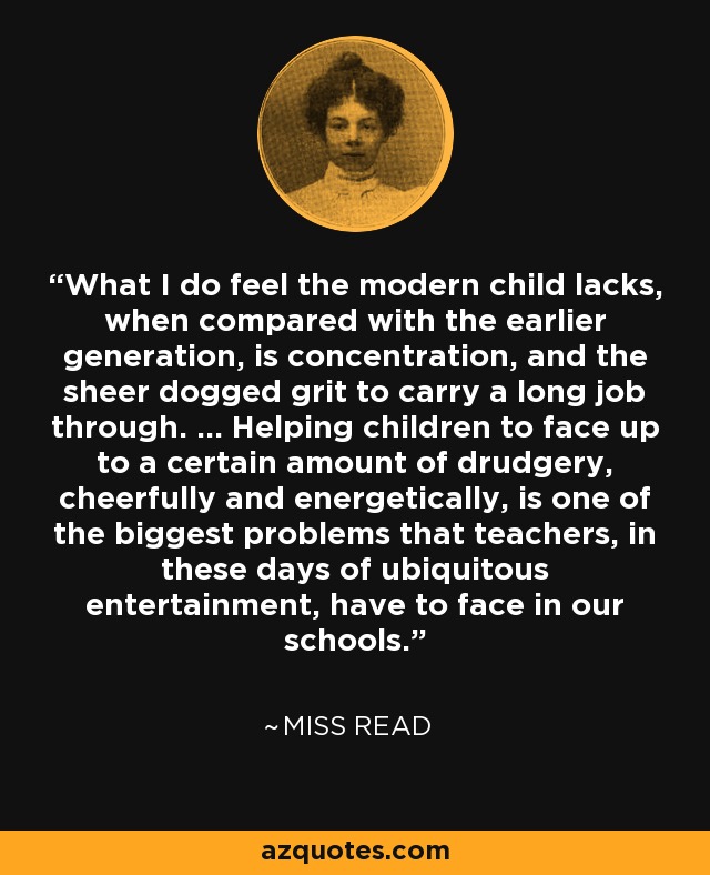 What I do feel the modern child lacks, when compared with the earlier generation, is concentration, and the sheer dogged grit to carry a long job through. ... Helping children to face up to a certain amount of drudgery, cheerfully and energetically, is one of the biggest problems that teachers, in these days of ubiquitous entertainment, have to face in our schools. - Miss Read