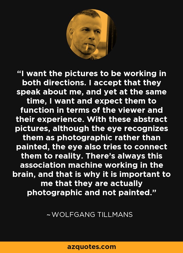 I want the pictures to be working in both directions. I accept that they speak about me, and yet at the same time, I want and expect them to function in terms of the viewer and their experience. With these abstract pictures, although the eye recognizes them as photographic rather than painted, the eye also tries to connect them to reality. There's always this association machine working in the brain, and that is why it is important to me that they are actually photographic and not painted. - Wolfgang Tillmans