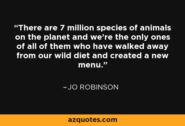 There are 7 million species of animals on the planet and we’re the only ones of all of them who have walked away from our wild diet and created a new menu. - Jo Robinson