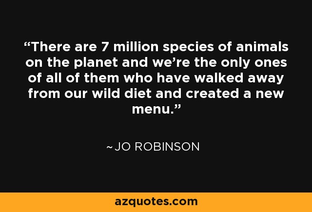 There are 7 million species of animals on the planet and we’re the only ones of all of them who have walked away from our wild diet and created a new menu. - Jo Robinson
