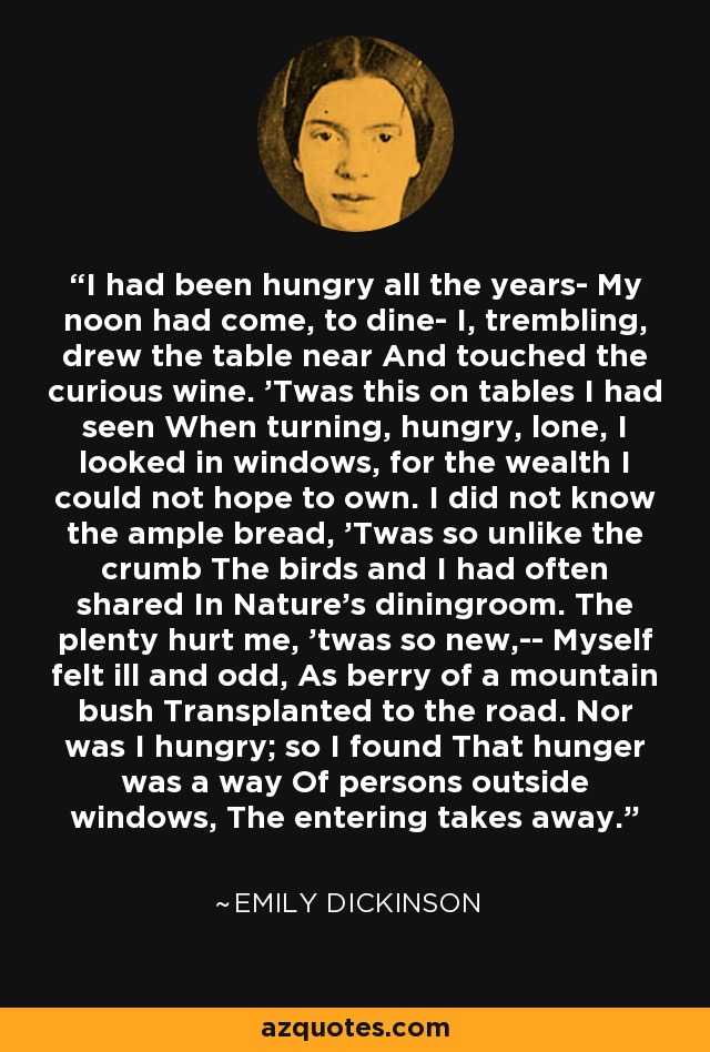 I had been hungry all the years- My noon had come, to dine- I, trembling, drew the table near And touched the curious wine. 'Twas this on tables I had seen When turning, hungry, lone, I looked in windows, for the wealth I could not hope to own. I did not know the ample bread, 'Twas so unlike the crumb The birds and I had often shared In Nature's diningroom. The plenty hurt me, 'twas so new,-- Myself felt ill and odd, As berry of a mountain bush Transplanted to the road. Nor was I hungry; so I found That hunger was a way Of persons outside windows, The entering takes away. - Emily Dickinson