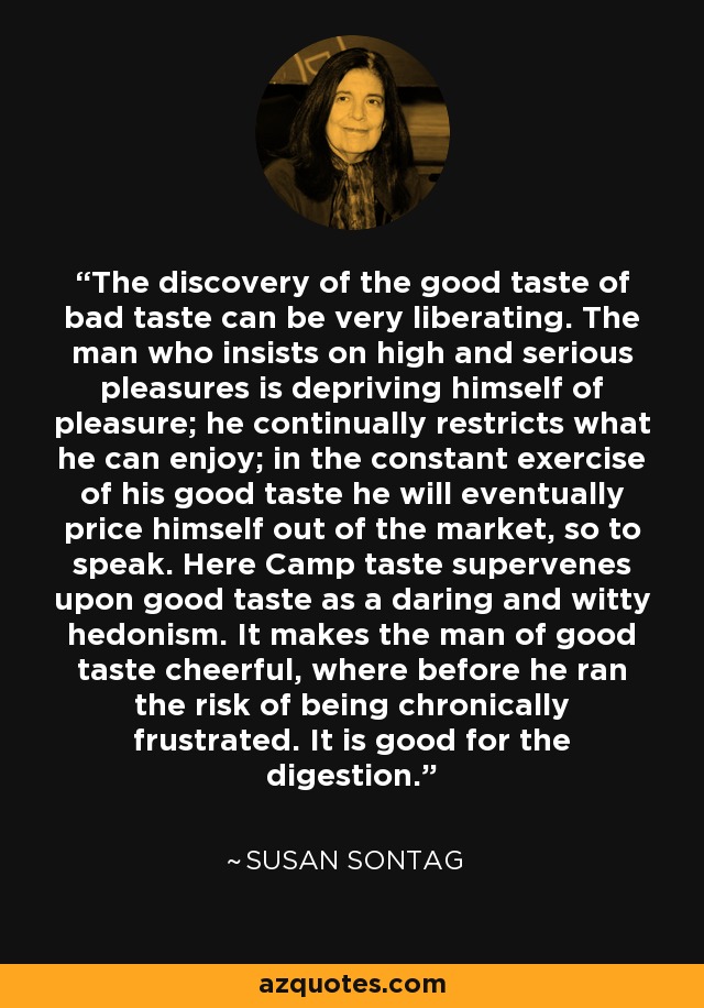 The discovery of the good taste of bad taste can be very liberating. The man who insists on high and serious pleasures is depriving himself of pleasure; he continually restricts what he can enjoy; in the constant exercise of his good taste he will eventually price himself out of the market, so to speak. Here Camp taste supervenes upon good taste as a daring and witty hedonism. It makes the man of good taste cheerful, where before he ran the risk of being chronically frustrated. It is good for the digestion. - Susan Sontag