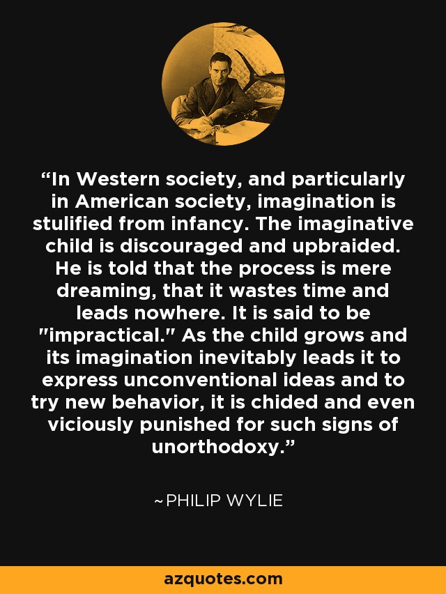 In Western society, and particularly in American society, imagination is stulified from infancy. The imaginative child is discouraged and upbraided. He is told that the process is mere dreaming, that it wastes time and leads nowhere. It is said to be 