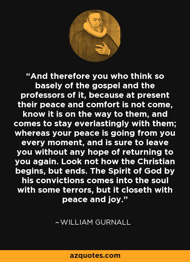 And therefore you who think so basely of the gospel and the professors of it, because at present their peace and comfort is not come, know it is on the way to them, and comes to stay everlastingly with them; whereas your peace is going from you every moment, and is sure to leave you without any hope of returning to you again. Look not how the Christian begins, but ends. The Spirit of God by his convictions comes into the soul with some terrors, but it closeth with peace and joy. - William Gurnall