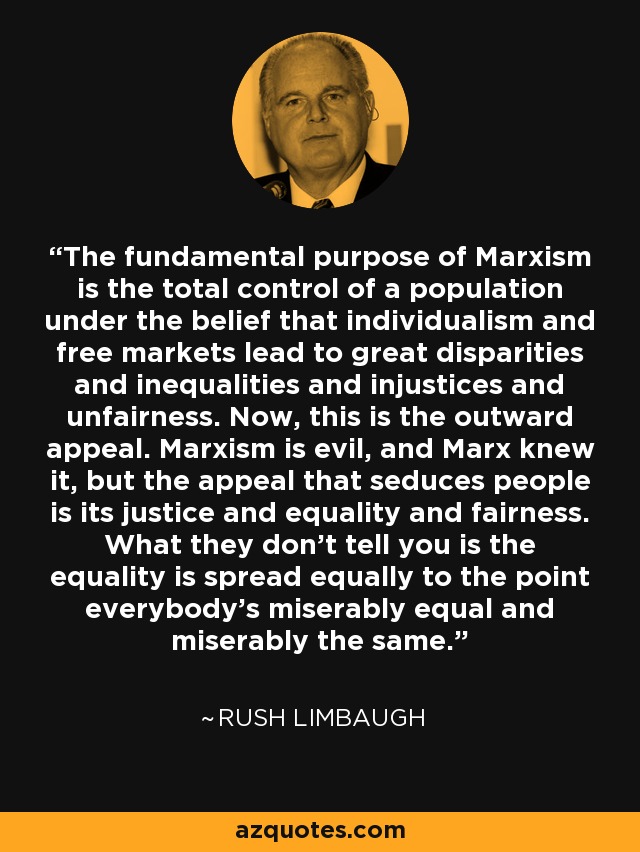 The fundamental purpose of Marxism is the total control of a population under the belief that individualism and free markets lead to great disparities and inequalities and injustices and unfairness. Now, this is the outward appeal. Marxism is evil, and Marx knew it, but the appeal that seduces people is its justice and equality and fairness. What they don't tell you is the equality is spread equally to the point everybody's miserably equal and miserably the same. - Rush Limbaugh