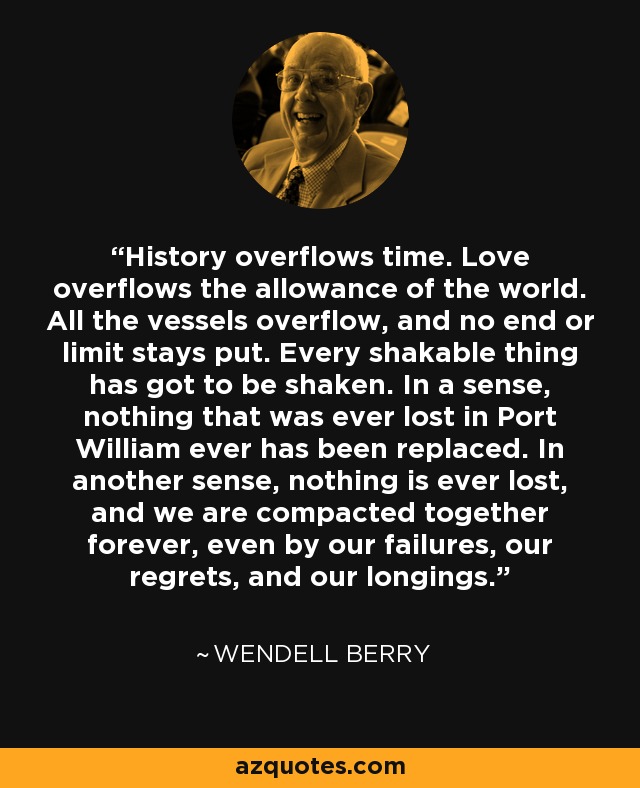 History overflows time. Love overflows the allowance of the world. All the vessels overflow, and no end or limit stays put. Every shakable thing has got to be shaken. In a sense, nothing that was ever lost in Port William ever has been replaced. In another sense, nothing is ever lost, and we are compacted together forever, even by our failures, our regrets, and our longings. - Wendell Berry