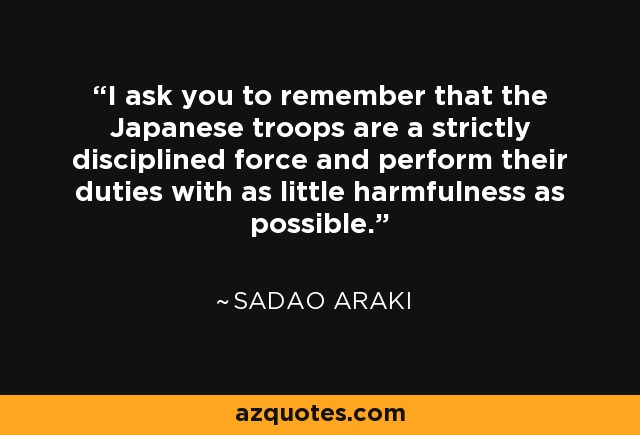 I ask you to remember that the Japanese troops are a strictly disciplined force and perform their duties with as little harmfulness as possible. - Sadao Araki