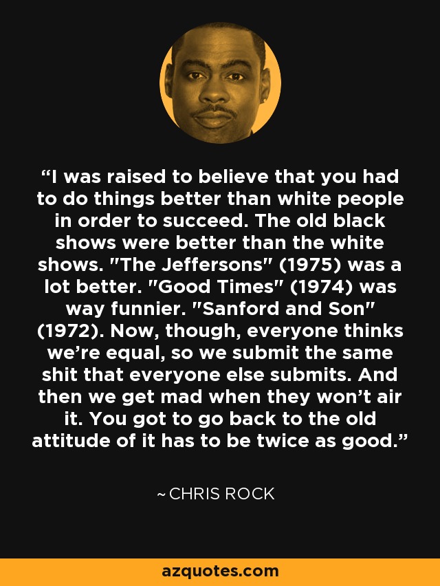 I was raised to believe that you had to do things better than white people in order to succeed. The old black shows were better than the white shows. 