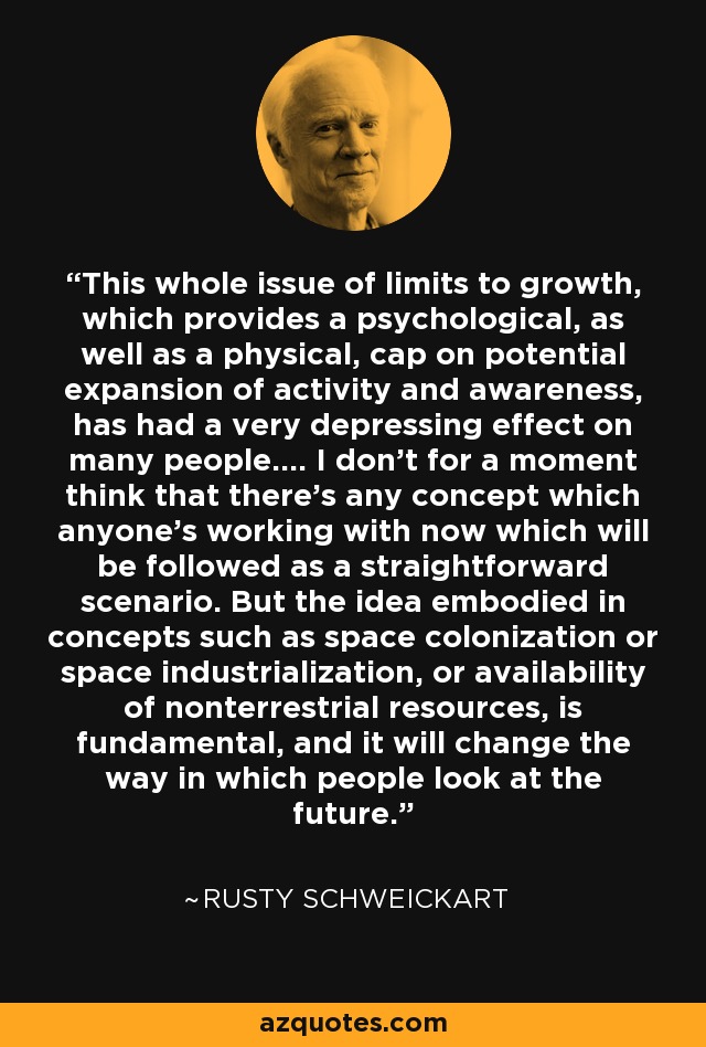 This whole issue of limits to growth, which provides a psychological, as well as a physical, cap on potential expansion of activity and awareness, has had a very depressing effect on many people.... I don't for a moment think that there's any concept which anyone's working with now which will be followed as a straightforward scenario. But the idea embodied in concepts such as space colonization or space industrialization, or availability of nonterrestrial resources, is fundamental, and it will change the way in which people look at the future. - Rusty Schweickart